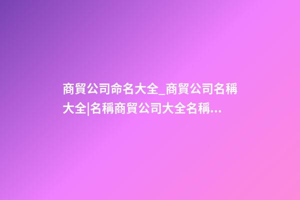 商貿公司命名大全_商貿公司名稱大全|名稱商貿公司大全名稱商貿公司大全_____-第1張-公司起名-玄機派